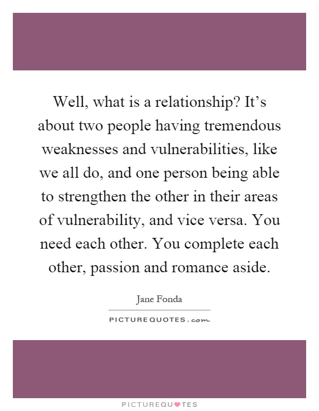 Well, what is a relationship? It's about two people having tremendous weaknesses and vulnerabilities, like we all do, and one person being able to strengthen the other in their areas of vulnerability, and vice versa. You need each other. You complete each other, passion and romance aside Picture Quote #1