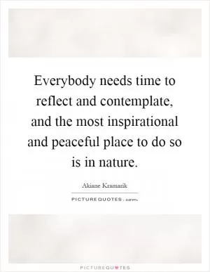 Everybody needs time to reflect and contemplate, and the most inspirational and peaceful place to do so is in nature Picture Quote #1