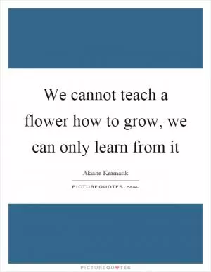 We cannot teach a flower how to grow, we can only learn from it Picture Quote #1