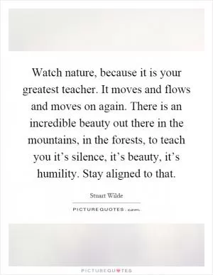 Watch nature, because it is your greatest teacher. It moves and flows and moves on again. There is an incredible beauty out there in the mountains, in the forests, to teach you it’s silence, it’s beauty, it’s humility. Stay aligned to that Picture Quote #1