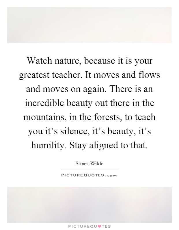 Watch nature, because it is your greatest teacher. It moves and flows and moves on again. There is an incredible beauty out there in the mountains, in the forests, to teach you it's silence, it's beauty, it's humility. Stay aligned to that Picture Quote #1