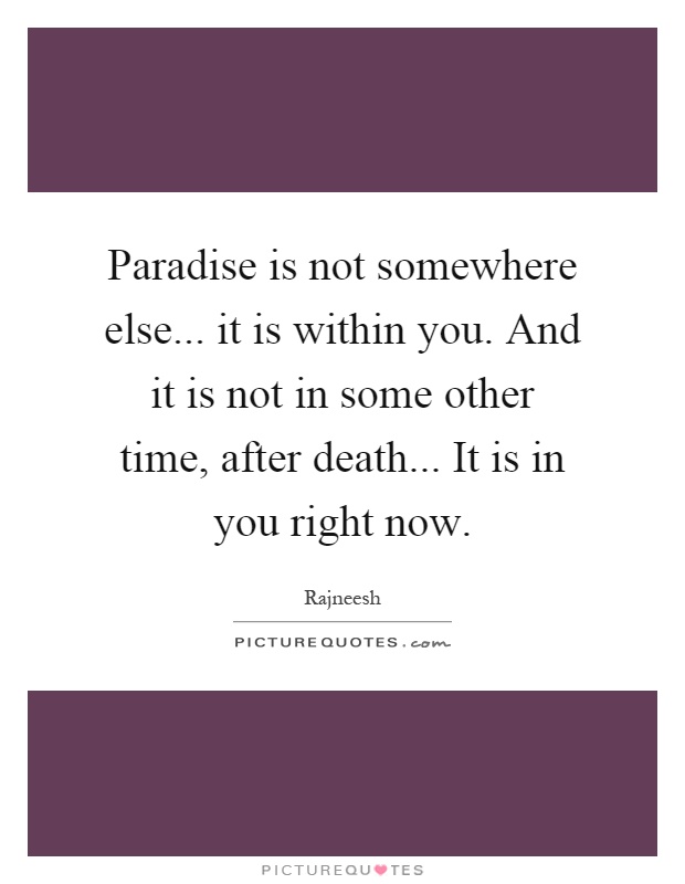 Paradise is not somewhere else... it is within you. And it is not in some other time, after death... It is in you right now Picture Quote #1