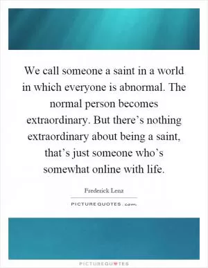 We call someone a saint in a world in which everyone is abnormal. The normal person becomes extraordinary. But there’s nothing extraordinary about being a saint, that’s just someone who’s somewhat online with life Picture Quote #1