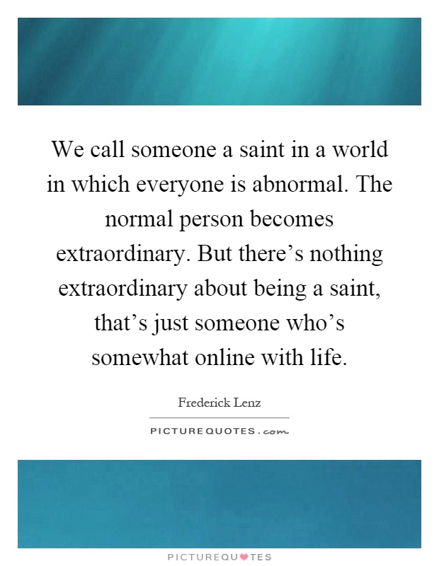 We call someone a saint in a world in which everyone is abnormal. The normal person becomes extraordinary. But there's nothing extraordinary about being a saint, that's just someone who's somewhat online with life Picture Quote #1