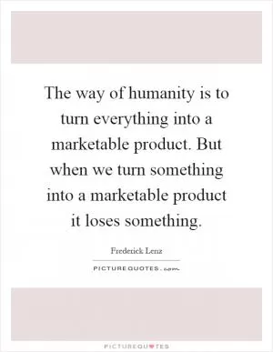 The way of humanity is to turn everything into a marketable product. But when we turn something into a marketable product it loses something Picture Quote #1