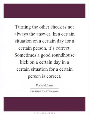 Turning the other cheek is not always the answer. In a certain situation on a certain day for a certain person, it’s correct. Sometimes a good roundhouse kick on a certain day in a certain situation for a certain person is correct Picture Quote #1