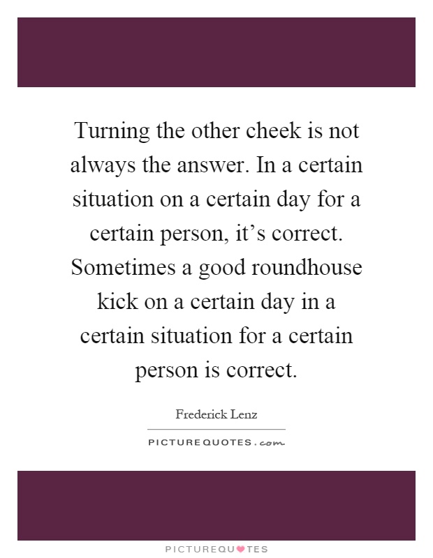 Turning the other cheek is not always the answer. In a certain situation on a certain day for a certain person, it's correct. Sometimes a good roundhouse kick on a certain day in a certain situation for a certain person is correct Picture Quote #1