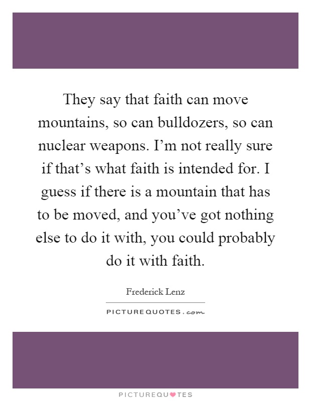They say that faith can move mountains, so can bulldozers, so can nuclear weapons. I'm not really sure if that's what faith is intended for. I guess if there is a mountain that has to be moved, and you've got nothing else to do it with, you could probably do it with faith Picture Quote #1