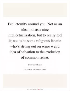 Feel eternity around you. Not as an idea, not as a nice intellectualization, but to really feel it; not to be some religious fanatic who’s strung out on some weird idea of salvation to the exclusion of common sense Picture Quote #1