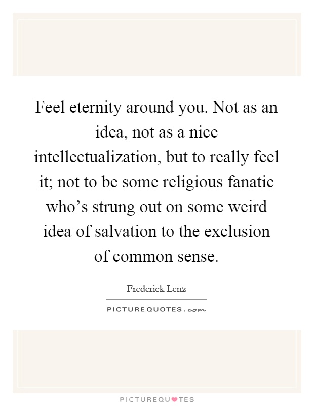 Feel eternity around you. Not as an idea, not as a nice intellectualization, but to really feel it; not to be some religious fanatic who's strung out on some weird idea of salvation to the exclusion of common sense Picture Quote #1