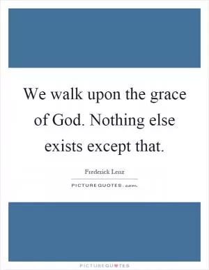 We walk upon the grace of God. Nothing else exists except that Picture Quote #1