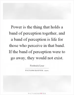 Power is the thing that holds a band of perception together, and a band of perception is life for those who perceive in that band. If the band of perception were to go away, they would not exist Picture Quote #1