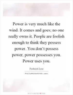 Power is very much like the wind. It comes and goes; no one really owns it. People are foolish enough to think they possess power. You don’t possess power, power possesses you. Power uses you Picture Quote #1
