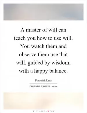 A master of will can teach you how to use will. You watch them and observe them use that will, guided by wisdom, with a happy balance Picture Quote #1