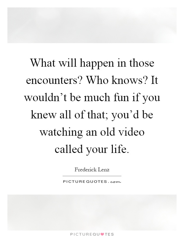 What will happen in those encounters? Who knows? It wouldn't be much fun if you knew all of that; you'd be watching an old video called your life Picture Quote #1