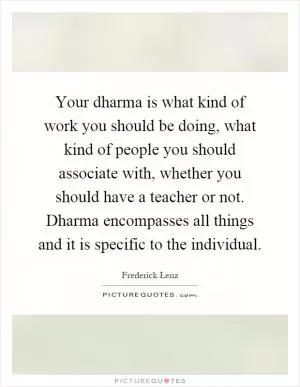 Your dharma is what kind of work you should be doing, what kind of people you should associate with, whether you should have a teacher or not. Dharma encompasses all things and it is specific to the individual Picture Quote #1