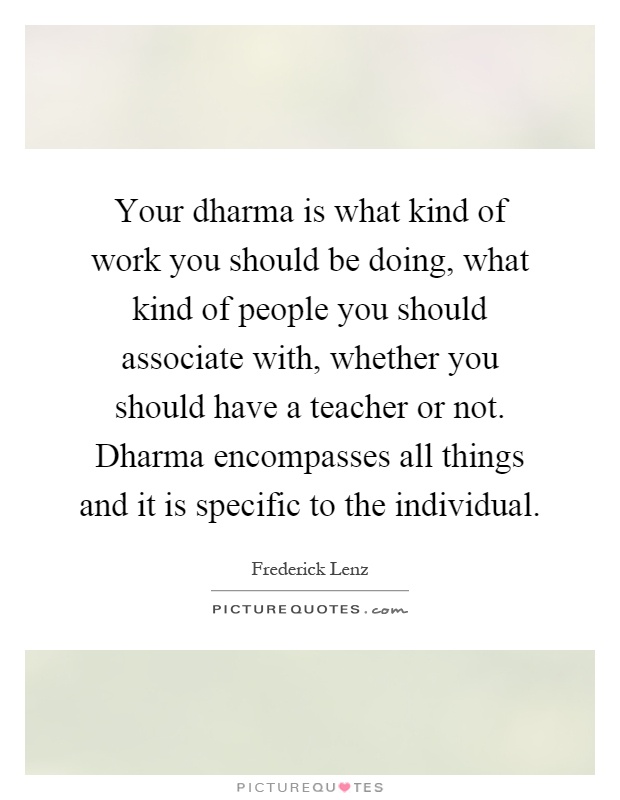 Your dharma is what kind of work you should be doing, what kind of people you should associate with, whether you should have a teacher or not. Dharma encompasses all things and it is specific to the individual Picture Quote #1