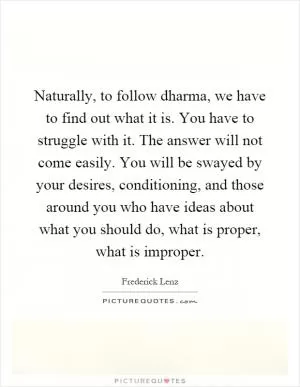 Naturally, to follow dharma, we have to find out what it is. You have to struggle with it. The answer will not come easily. You will be swayed by your desires, conditioning, and those around you who have ideas about what you should do, what is proper, what is improper Picture Quote #1