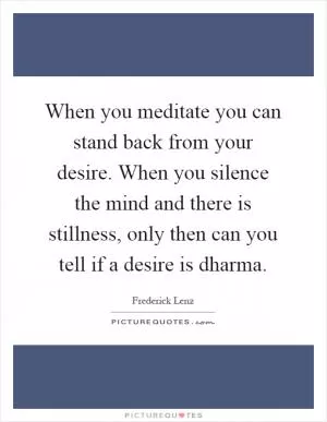 When you meditate you can stand back from your desire. When you silence the mind and there is stillness, only then can you tell if a desire is dharma Picture Quote #1