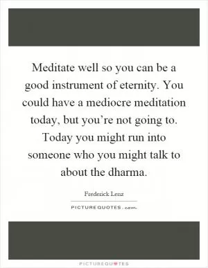 Meditate well so you can be a good instrument of eternity. You could have a mediocre meditation today, but you’re not going to. Today you might run into someone who you might talk to about the dharma Picture Quote #1