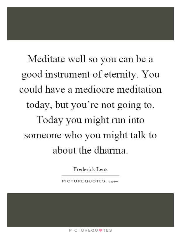 Meditate well so you can be a good instrument of eternity. You could have a mediocre meditation today, but you're not going to. Today you might run into someone who you might talk to about the dharma Picture Quote #1