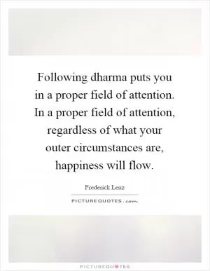 Following dharma puts you in a proper field of attention. In a proper field of attention, regardless of what your outer circumstances are, happiness will flow Picture Quote #1