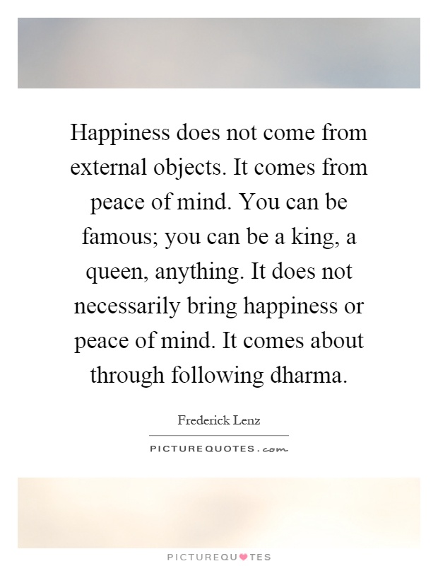 Happiness does not come from external objects. It comes from peace of mind. You can be famous; you can be a king, a queen, anything. It does not necessarily bring happiness or peace of mind. It comes about through following dharma Picture Quote #1
