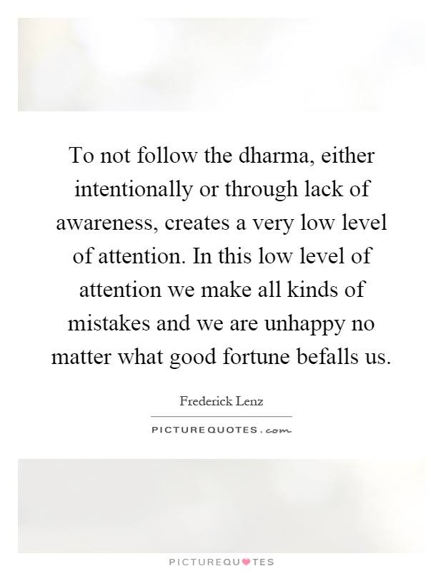 To not follow the dharma, either intentionally or through lack of awareness, creates a very low level of attention. In this low level of attention we make all kinds of mistakes and we are unhappy no matter what good fortune befalls us Picture Quote #1
