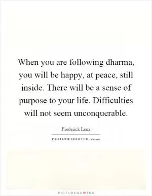 When you are following dharma, you will be happy, at peace, still inside. There will be a sense of purpose to your life. Difficulties will not seem unconquerable Picture Quote #1