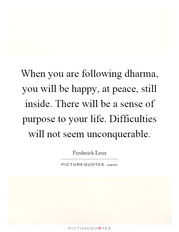 When you are following dharma, you will be happy, at peace, still inside. There will be a sense of purpose to your life. Difficulties will not seem unconquerable Picture Quote #1