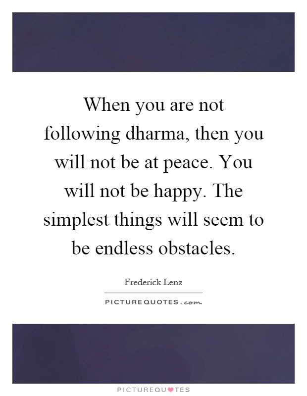 When you are not following dharma, then you will not be at peace. You will not be happy. The simplest things will seem to be endless obstacles Picture Quote #1