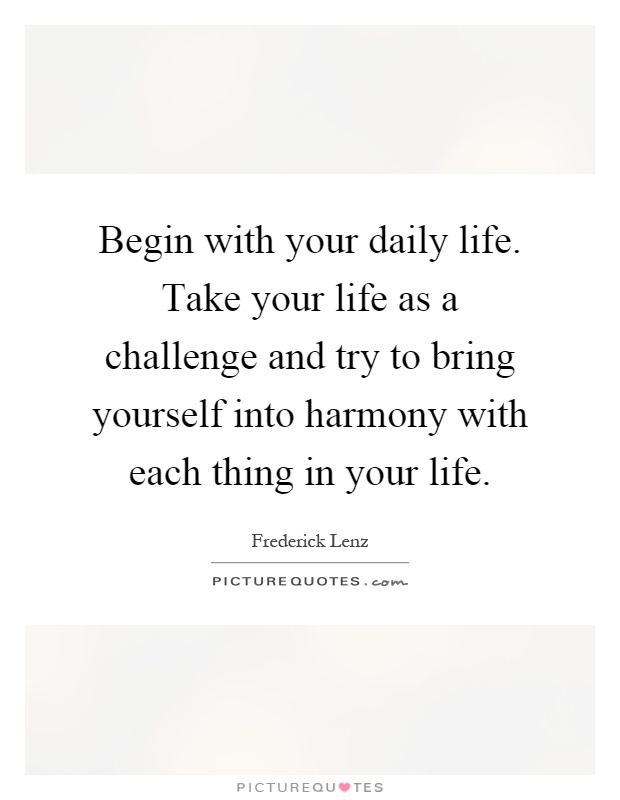Begin with your daily life. Take your life as a challenge and try to bring yourself into harmony with each thing in your life Picture Quote #1