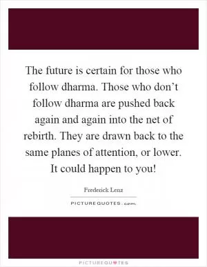 The future is certain for those who follow dharma. Those who don’t follow dharma are pushed back again and again into the net of rebirth. They are drawn back to the same planes of attention, or lower. It could happen to you! Picture Quote #1