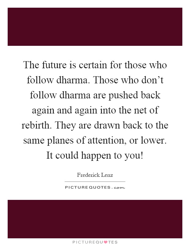 The future is certain for those who follow dharma. Those who don't follow dharma are pushed back again and again into the net of rebirth. They are drawn back to the same planes of attention, or lower. It could happen to you! Picture Quote #1