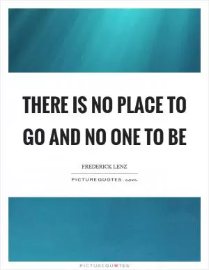 There is no place to go and no one to be Picture Quote #1