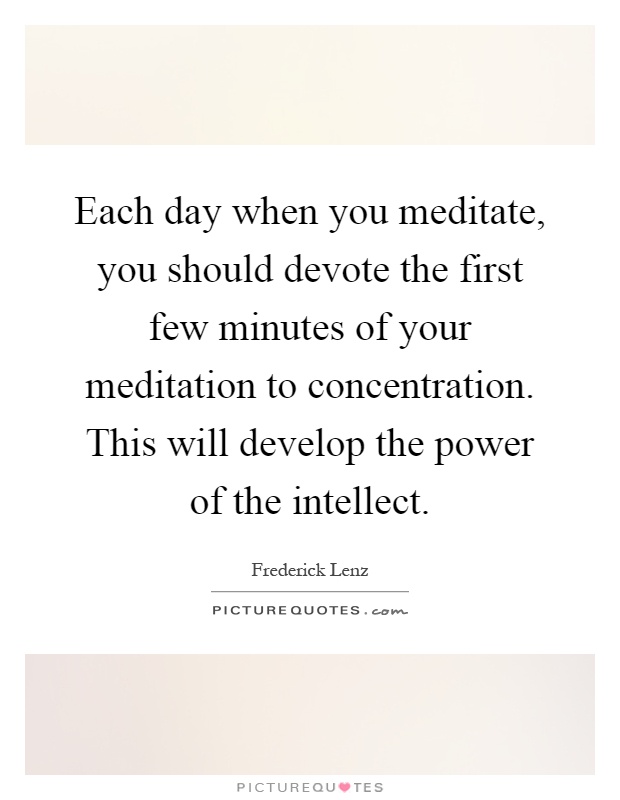 Each day when you meditate, you should devote the first few minutes of your meditation to concentration. This will develop the power of the intellect Picture Quote #1