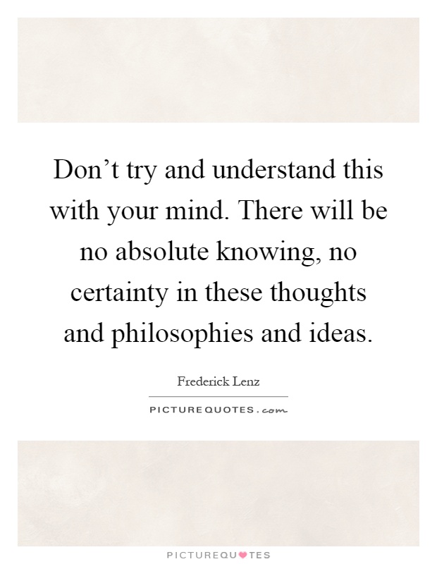 Don't try and understand this with your mind. There will be no absolute knowing, no certainty in these thoughts and philosophies and ideas Picture Quote #1