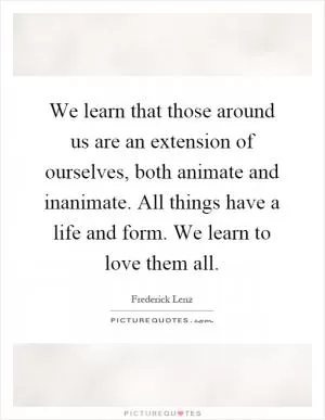 We learn that those around us are an extension of ourselves, both animate and inanimate. All things have a life and form. We learn to love them all Picture Quote #1