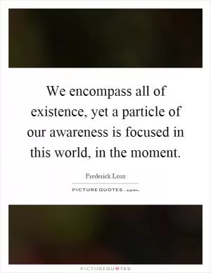 We encompass all of existence, yet a particle of our awareness is focused in this world, in the moment Picture Quote #1