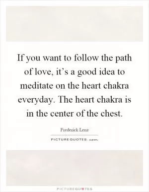 If you want to follow the path of love, it’s a good idea to meditate on the heart chakra everyday. The heart chakra is in the center of the chest Picture Quote #1
