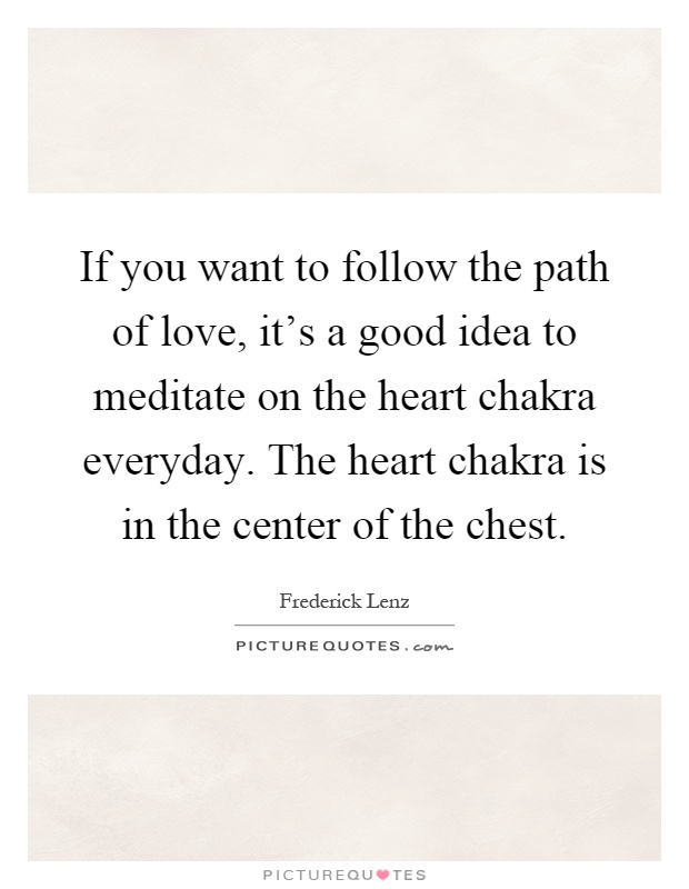 If you want to follow the path of love, it's a good idea to meditate on the heart chakra everyday. The heart chakra is in the center of the chest Picture Quote #1
