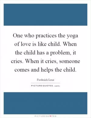One who practices the yoga of love is like child. When the child has a problem, it cries. When it cries, someone comes and helps the child Picture Quote #1