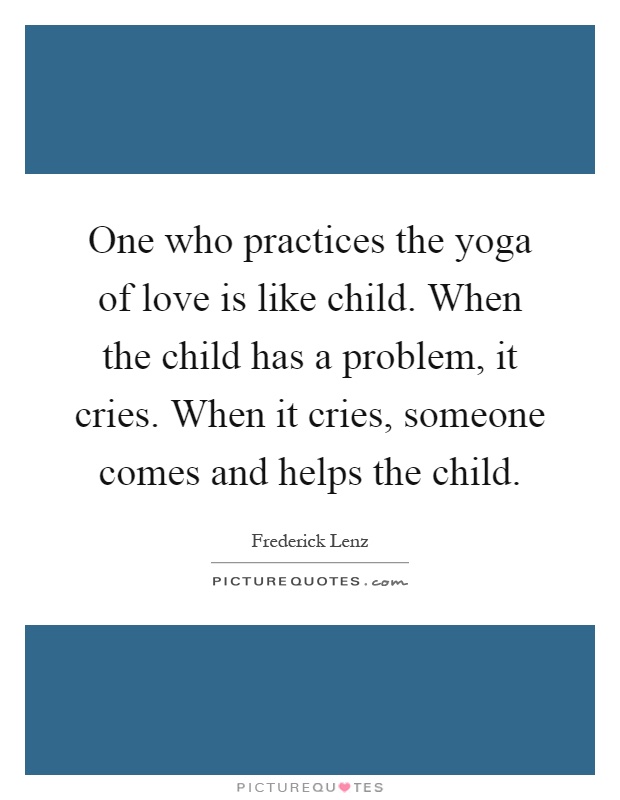 One who practices the yoga of love is like child. When the child has a problem, it cries. When it cries, someone comes and helps the child Picture Quote #1