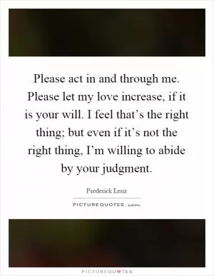 Please act in and through me. Please let my love increase, if it is your will. I feel that’s the right thing; but even if it’s not the right thing, I’m willing to abide by your judgment Picture Quote #1
