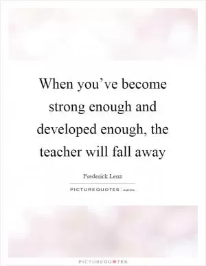 When you’ve become strong enough and developed enough, the teacher will fall away Picture Quote #1
