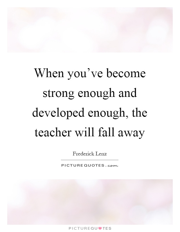 When you've become strong enough and developed enough, the teacher will fall away Picture Quote #1