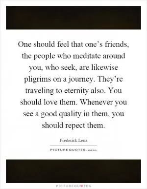 One should feel that one’s friends, the people who meditate around you, who seek, are likewise pligrims on a journey. They’re traveling to eternity also. You should love them. Whenever you see a good quality in them, you should repect them Picture Quote #1