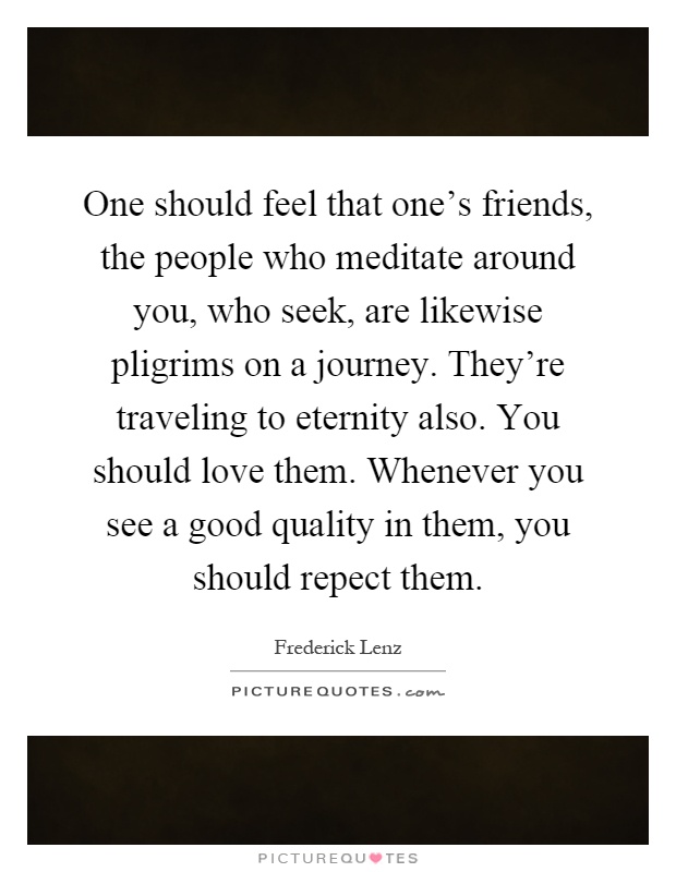 One should feel that one's friends, the people who meditate around you, who seek, are likewise pligrims on a journey. They're traveling to eternity also. You should love them. Whenever you see a good quality in them, you should repect them Picture Quote #1