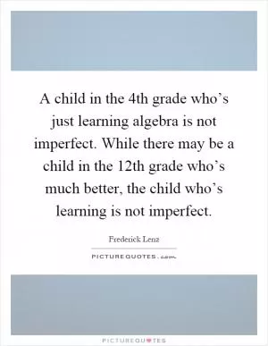 A child in the 4th grade who’s just learning algebra is not imperfect. While there may be a child in the 12th grade who’s much better, the child who’s learning is not imperfect Picture Quote #1
