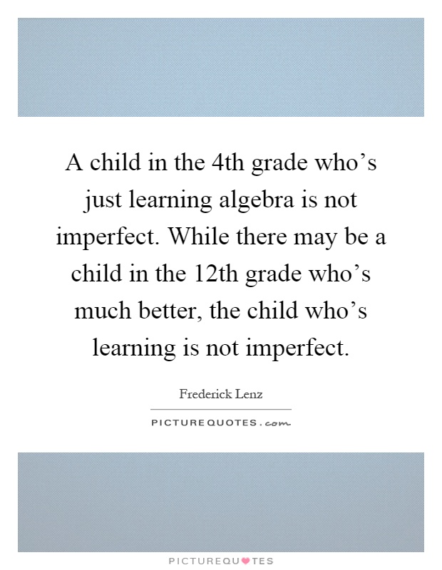 A child in the 4th grade who's just learning algebra is not imperfect. While there may be a child in the 12th grade who's much better, the child who's learning is not imperfect Picture Quote #1